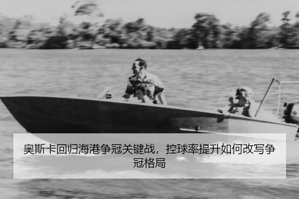 奥斯卡回归海港争冠关键战，控球率提升如何改写争冠格局